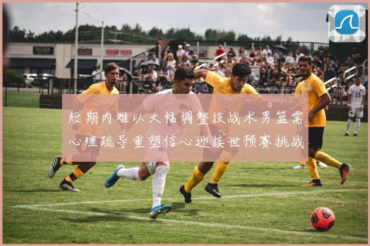 短期内难以大幅调整技战术男篮需心理疏导重塑信心迎接世预赛挑战