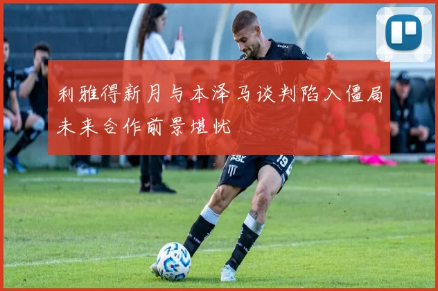 利雅得新月与本泽马谈判陷入僵局未来合作前景堪忧