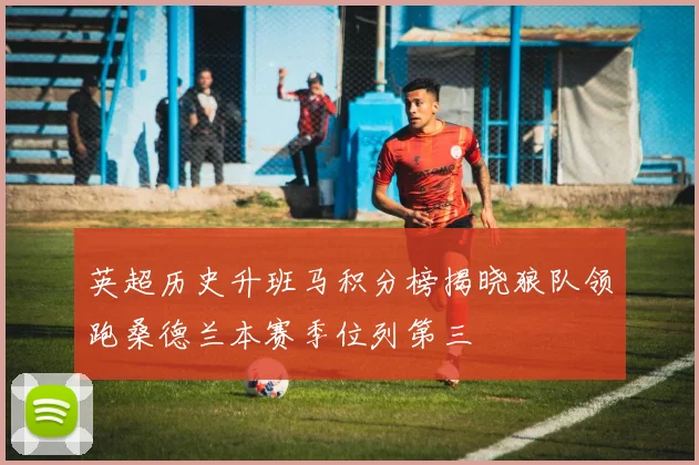 英超历史升班马积分榜揭晓狼队领跑桑德兰本赛季位列第三