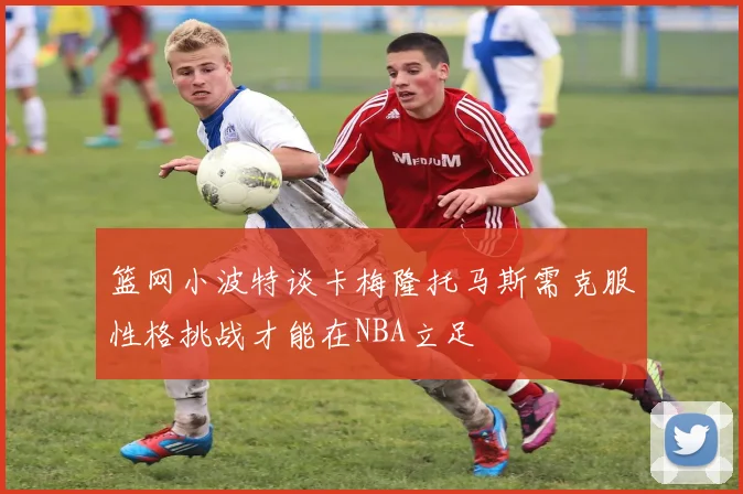 篮网小波特谈卡梅隆托马斯需克服性格挑战才能在NBA立足