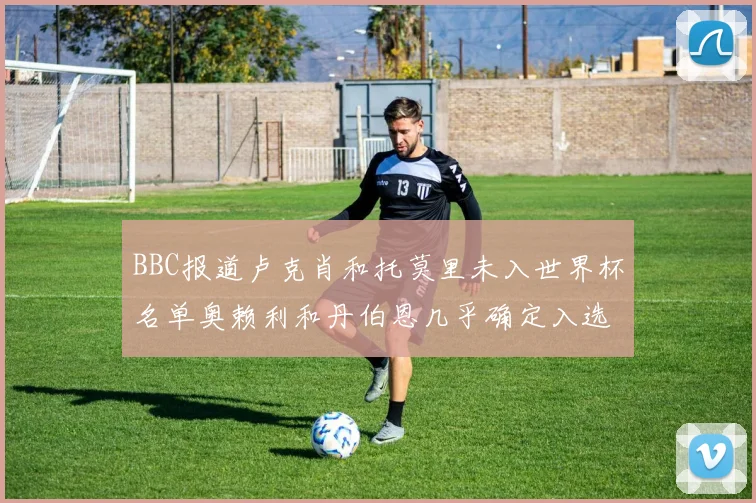 BBC报道卢克肖和托莫里未入世界杯名单奥赖利和丹伯恩几乎确定入选
