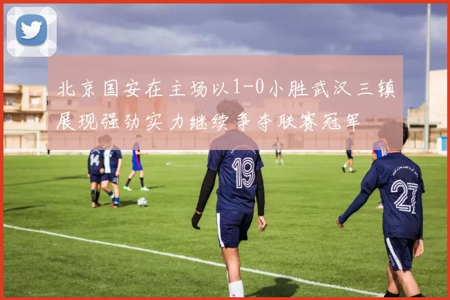 北京国安在主场以1-0小胜武汉三镇展现强劲实力继续争夺联赛冠军