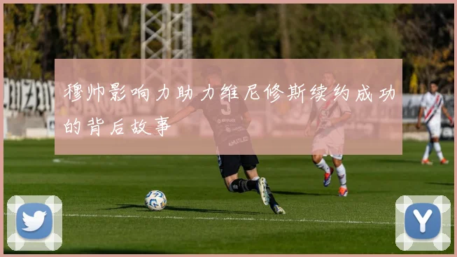穆帅影响力助力维尼修斯续约成功的背后故事