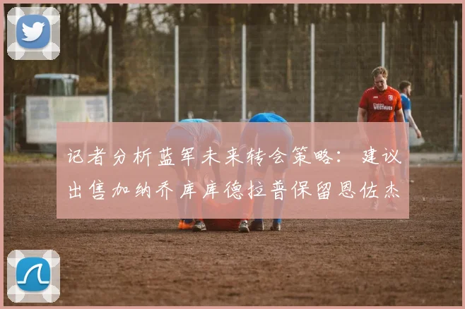 记者分析蓝军未来转会策略：建议出售加纳乔库库德拉普保留恩佐杰克逊