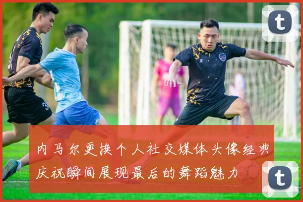 内马尔更换个人社交媒体头像经典庆祝瞬间展现最后的舞蹈魅力