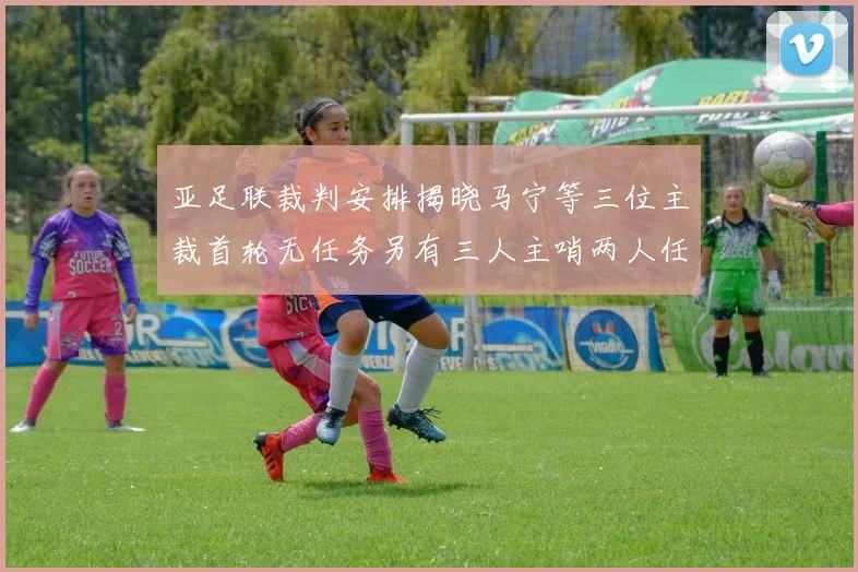 亚足联裁判安排揭晓马宁等三位主裁首轮无任务另有三人主哨两人任四官
