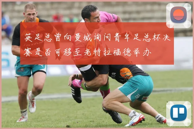 英足总曾向曼城询问青年足总杯决赛是否可移至老特拉福德举办