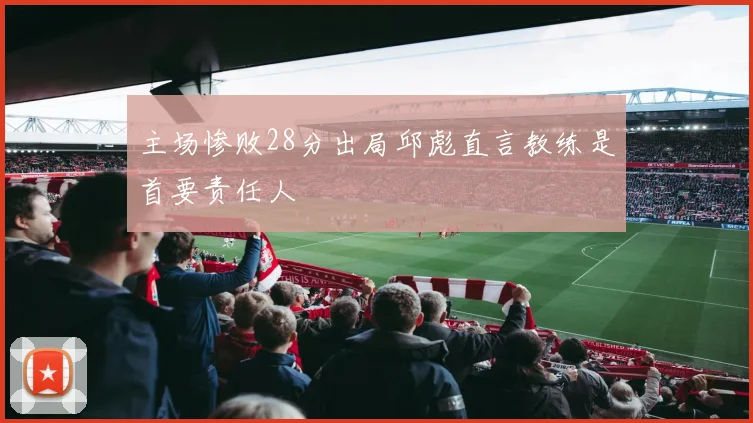 主场惨败28分出局邱彪直言教练是首要责任人