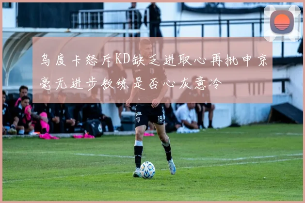 乌度卡怒斥KD缺乏进取心再批申京毫无进步教练是否心灰意冷