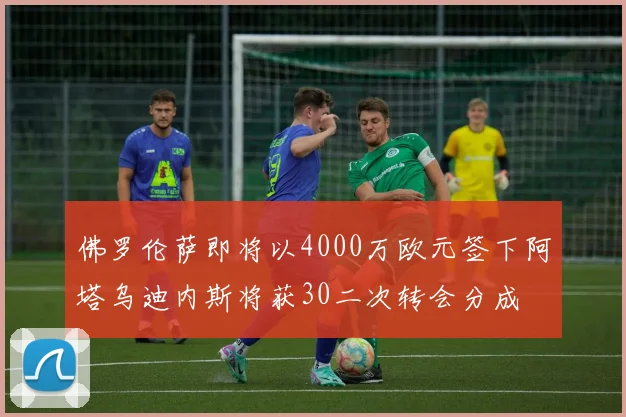 佛罗伦萨即将以4000万欧元签下阿塔乌迪内斯将获30二次转会分成