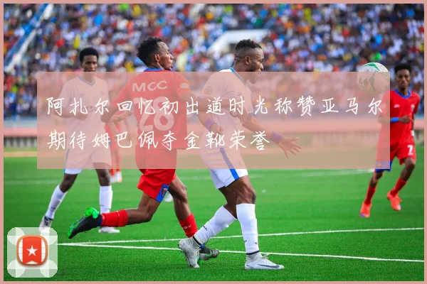 阿扎尔回忆初出道时光称赞亚马尔期待姆巴佩夺金靴荣誉