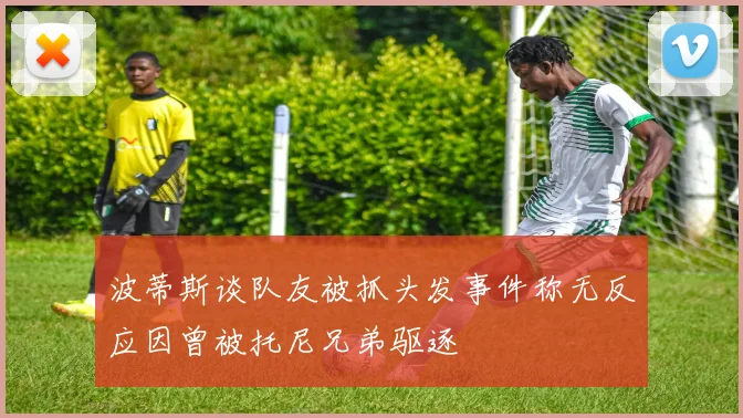 波蒂斯谈队友被抓头发事件称无反应因曾被托尼兄弟驱逐