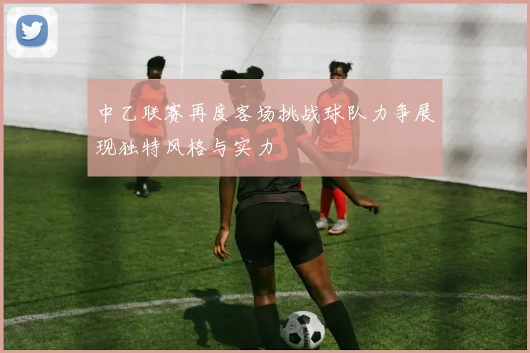 中乙联赛再度客场挑战球队力争展现独特风格与实力