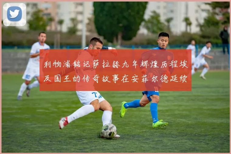 利物浦铭记萨拉赫九年辉煌历程埃及国王的传奇故事在安菲尔德延续