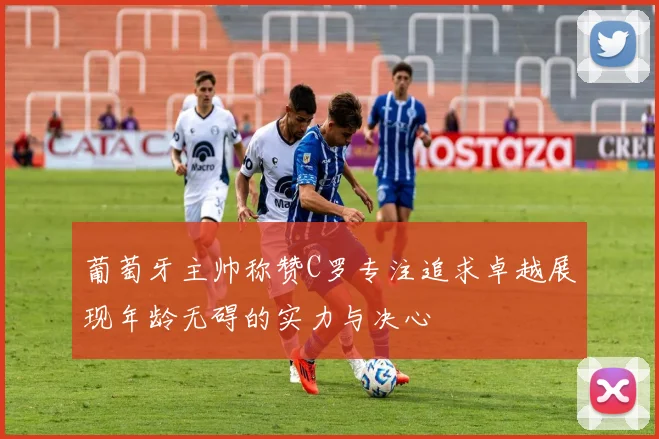 葡萄牙主帅称赞C罗专注追求卓越展现年龄无碍的实力与决心