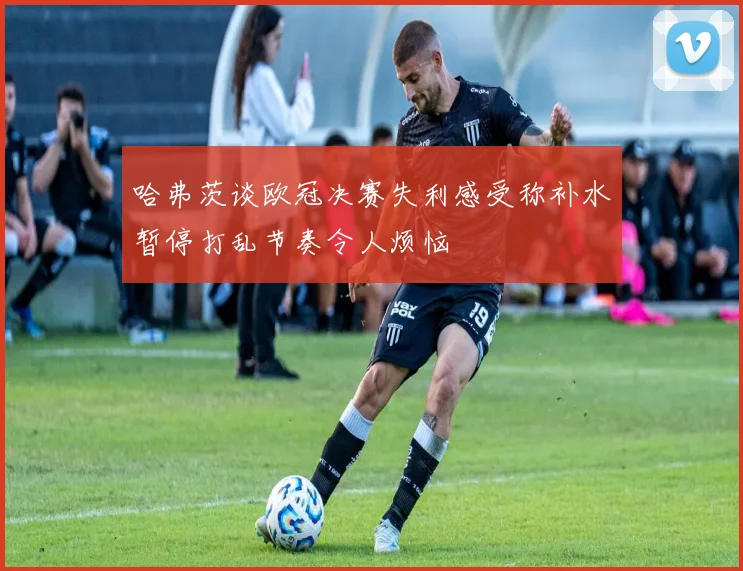 哈弗茨谈欧冠决赛失利感受称补水暂停打乱节奏令人烦恼