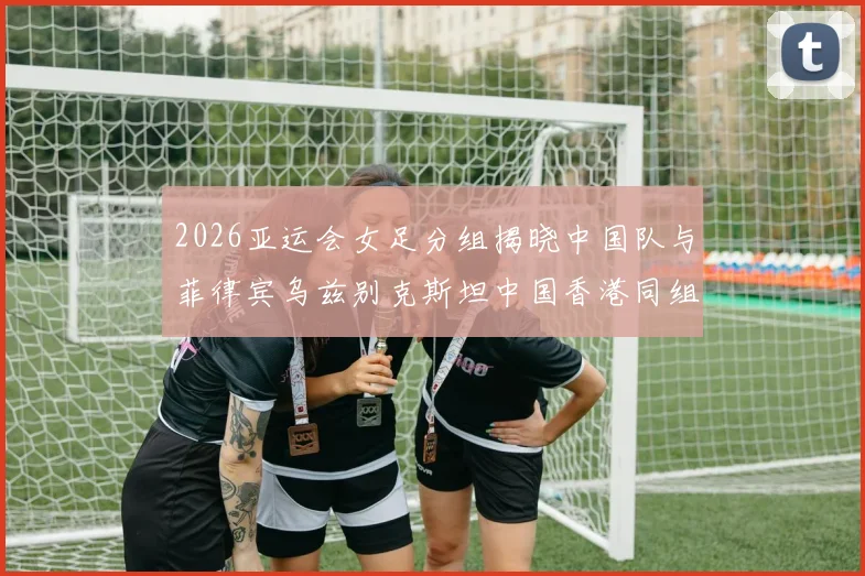 2026亚运会女足分组揭晓中国队与菲律宾乌兹别克斯坦中国香港同组对决