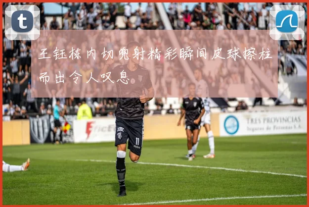 王钰栋内切兜射精彩瞬间皮球擦柱而出令人叹息