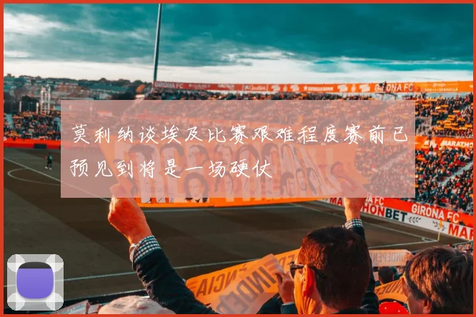 莫利纳谈埃及比赛艰难程度赛前已预见到将是一场硬仗