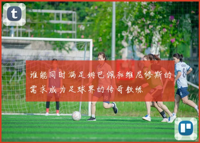 谁能同时满足姆巴佩和维尼修斯的需求成为足球界的传奇教练