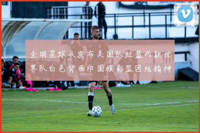 全明星球衣发布美国队红蓝两款世界队白色背面印国旗彰显团结精神