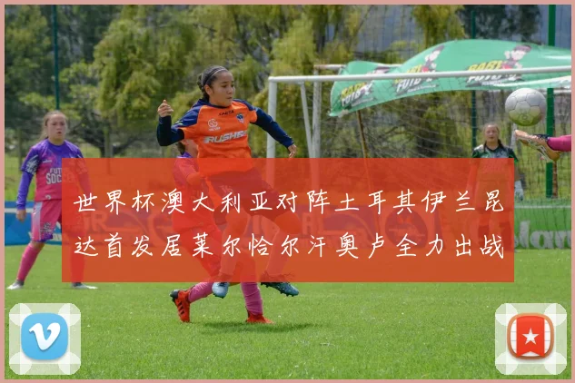 世界杯澳大利亚对阵土耳其伊兰昆达首发居莱尔恰尔汗奥卢全力出战