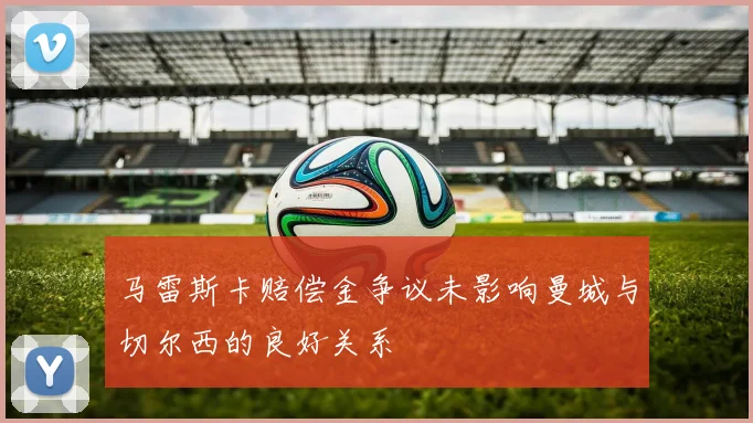 马雷斯卡赔偿金争议未影响曼城与切尔西的良好关系