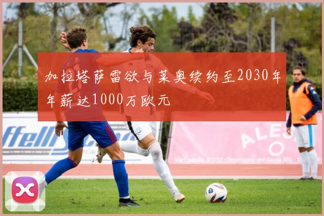 加拉塔萨雷欲与莱奥续约至2030年年薪达1000万欧元