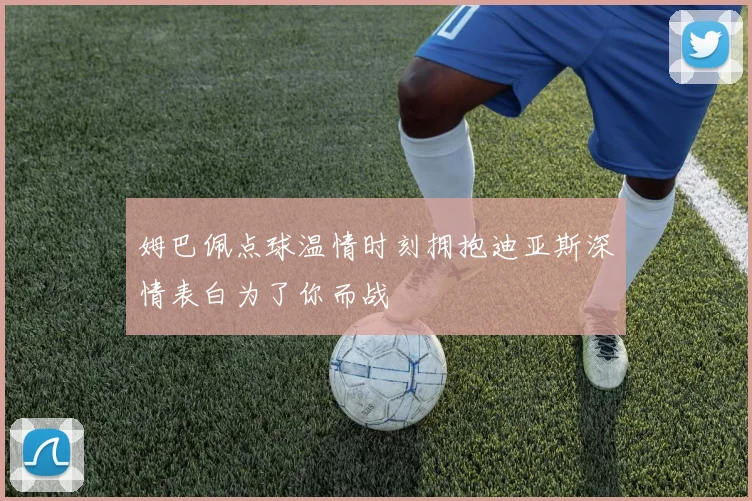 姆巴佩点球温情时刻拥抱迪亚斯深情表白为了你而战