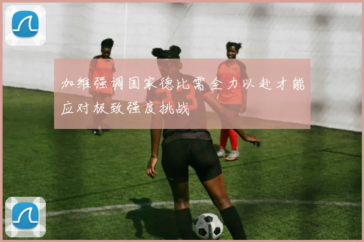 加维强调国家德比需全力以赴才能应对极致强度挑战