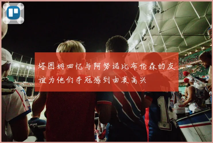 塔图姆回忆与阿努诺比布伦森的友谊为他们夺冠感到由衷高兴