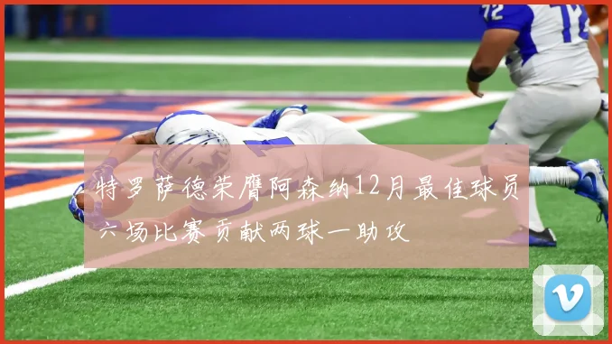 特罗萨德荣膺阿森纳12月最佳球员六场比赛贡献两球一助攻